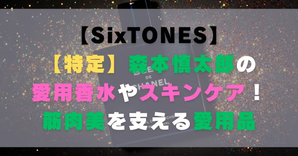 【特定】森本慎太郎の愛用香水やスキンケア！筋肉美を支える愛用品